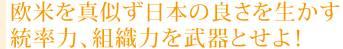 欧米を真似ず日本の良さを生かす 統率力、組織力を武器とせよ！