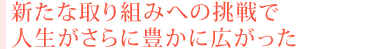 新たな取り組みへの挑戦で 人生がさらに豊かに広がった