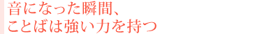 音になった瞬間、ことばは強い力を持つ